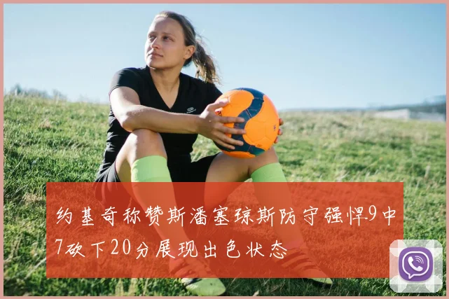 约基奇称赞斯潘塞琼斯防守强悍9中7砍下20分展现出色状态