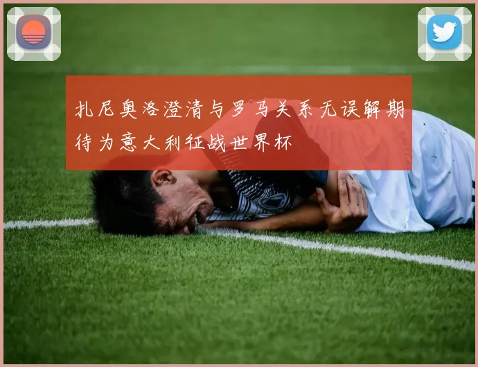 扎尼奥洛澄清与罗马关系无误解期待为意大利征战世界杯