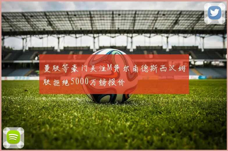 曼联等豪门关注M费尔南德斯西汉姆联拒绝5000万镑报价
