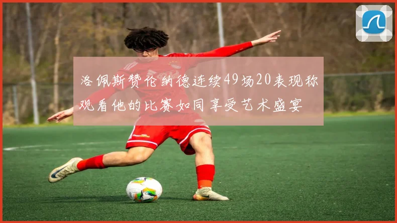 洛佩斯赞伦纳德连续49场20表现称观看他的比赛如同享受艺术盛宴