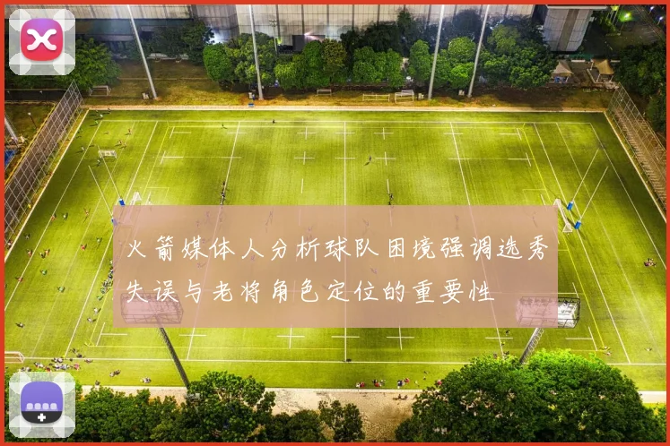 火箭媒体人分析球队困境强调选秀失误与老将角色定位的重要性