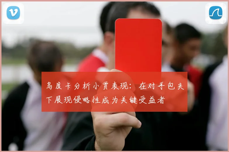 乌度卡分析小贾表现：在对手包夹下展现侵略性成为关键受益者
