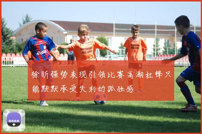徐昕强势表现引领比赛高潮杜锋只能默默承受失利的孤独感