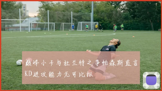 巅峰小卡与杜兰特之争帕森斯直言KD进攻能力无可比拟