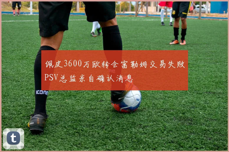 佩皮3600万欧转会富勒姆交易失败PSV总监亲自确认消息