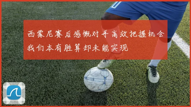 西蒙尼赛后感慨对手高效把握机会我们本有胜算却未能实现