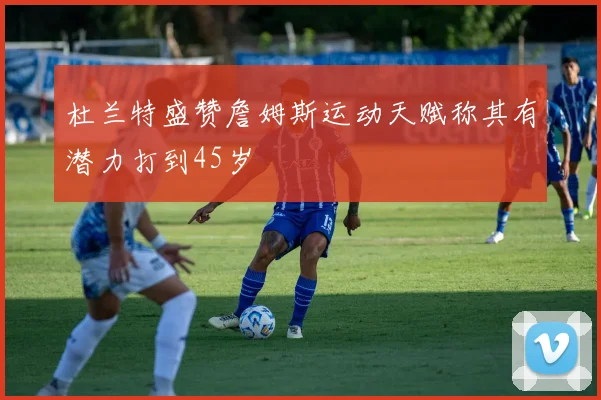 杜兰特盛赞詹姆斯运动天赋称其有潜力打到45岁