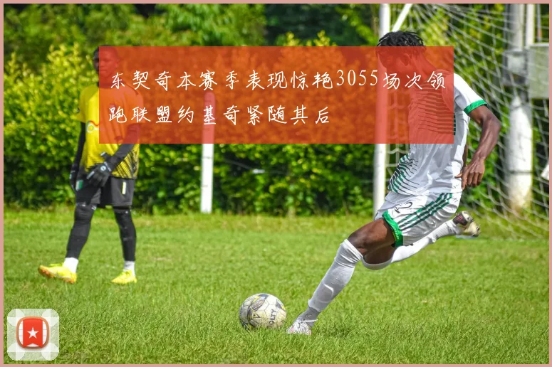 东契奇本赛季表现惊艳3055场次领跑联盟约基奇紧随其后