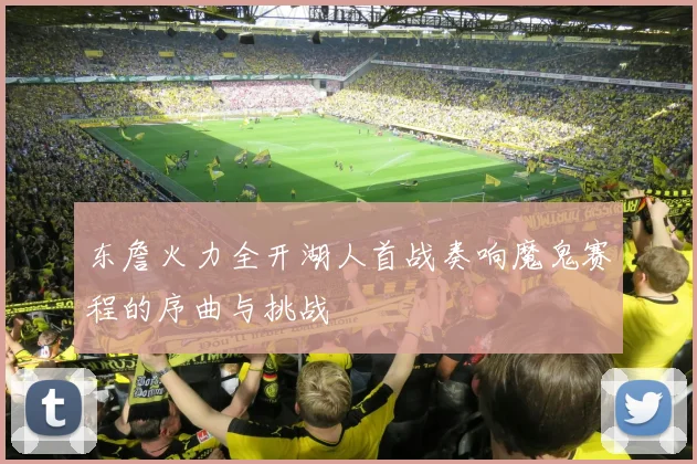 东詹火力全开湖人首战奏响魔鬼赛程的序曲与挑战