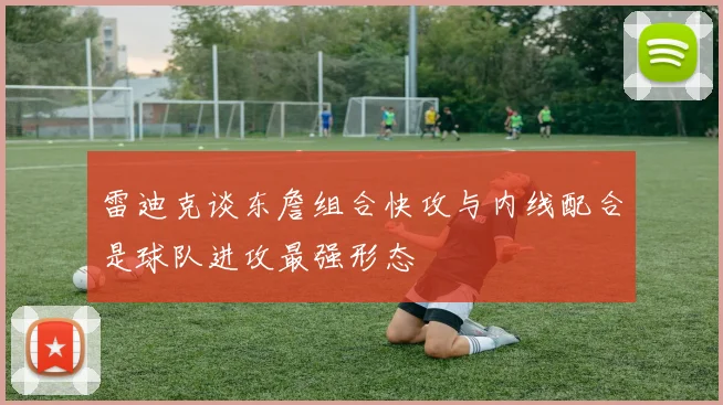 雷迪克谈东詹组合快攻与内线配合是球队进攻最强形态