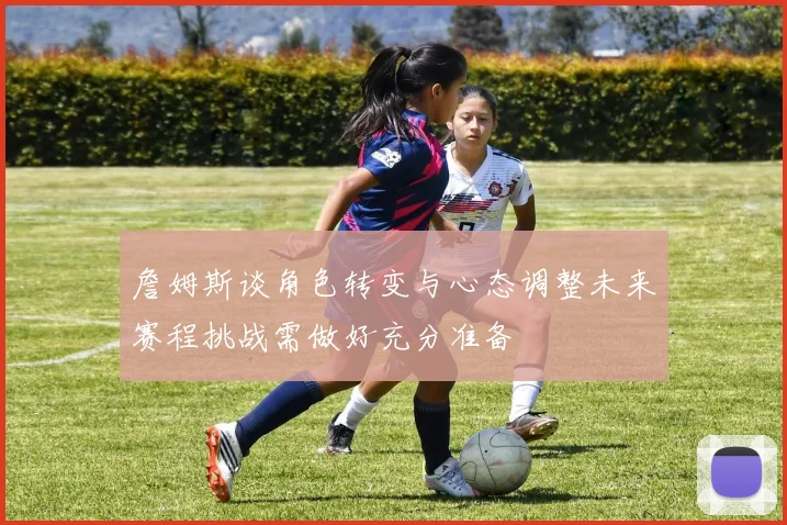 詹姆斯谈角色转变与心态调整未来赛程挑战需做好充分准备
