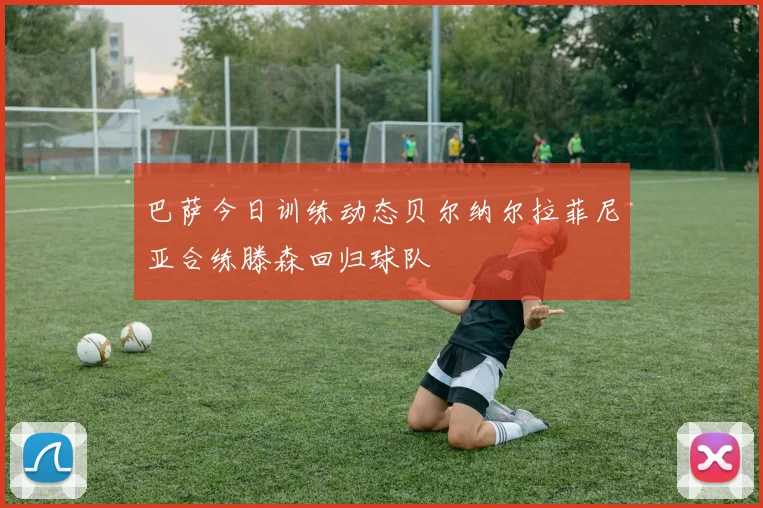 巴萨今日训练动态贝尔纳尔拉菲尼亚合练滕森回归球队